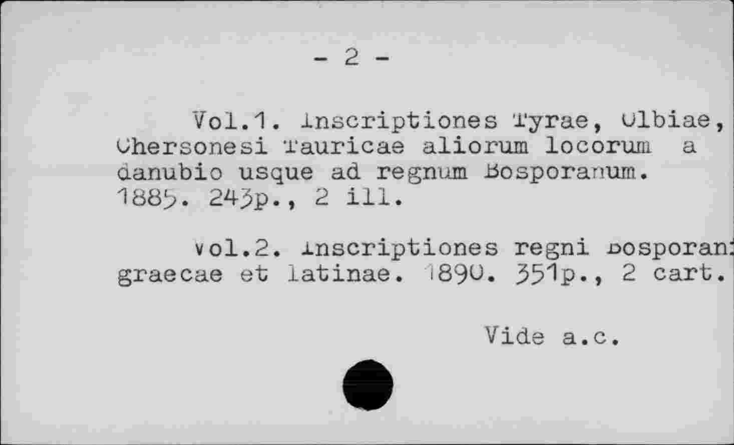 ﻿2
Vol.1. inscriptiones Tyrae, ulbiae, Ohersonesi l'auricae aliorum locoruni a danubio usque ad regnum Bosporanum. 180>. 24^p., 2 ill.
vol.2. inscriptiones regni nosporan graecae et latinae. 189U. 35^P«, 2 cart.
Vide a.c.